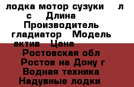 лодка мотор сузуки 9.9л.с. › Длина ­ 330 › Производитель ­ гладиатор › Модель ­ актив › Цена ­ 135 000 - Ростовская обл., Ростов-на-Дону г. Водная техника » Надувные лодки   